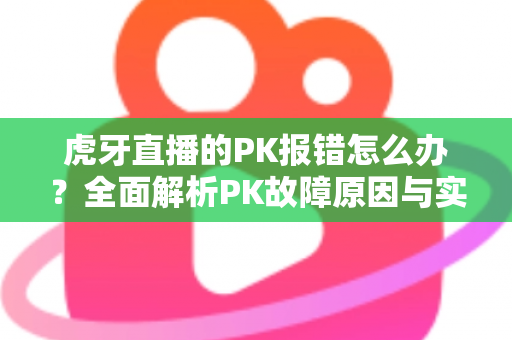 虎牙直播的PK报错怎么办？全面解析PK故障原因与实用解决方法大全