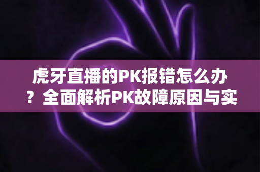虎牙直播的PK报错怎么办？全面解析PK故障原因与实用解决方法大全