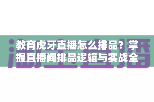 教育虎牙直播怎么排品？掌握直播间排品逻辑与实战全攻略
