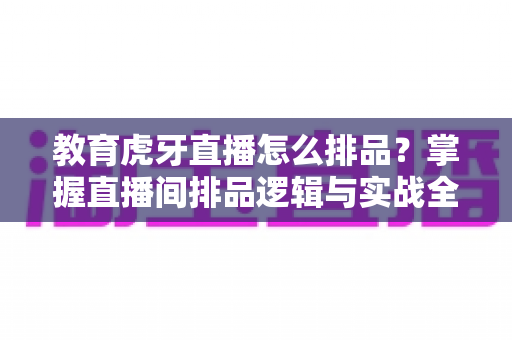 教育虎牙直播怎么排品？掌握直播间排品逻辑与实战全攻略