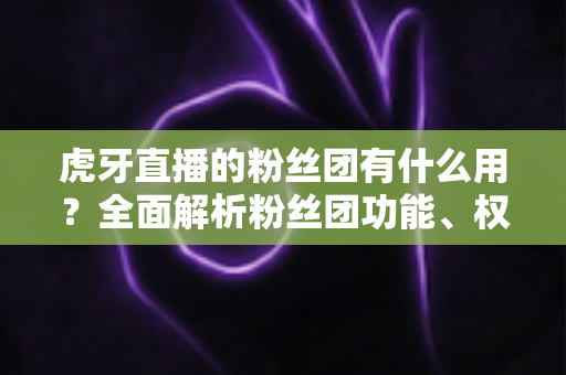 虎牙直播的粉丝团有什么用？全面解析粉丝团功能、权益与加入价值
