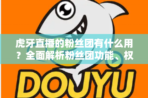 虎牙直播的粉丝团有什么用？全面解析粉丝团功能、权益与加入价值