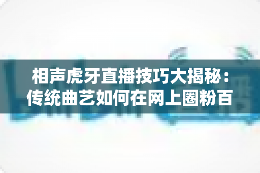 相声虎牙直播技巧大揭秘:传统曲艺如何在网上圈粉百万 相声虎牙直播技巧大揭秘:传统曲艺如何在网上圈粉百万
