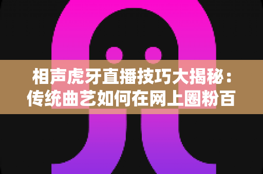 相声虎牙直播技巧大揭秘:传统曲艺如何在网上圈粉百万 相声虎牙直播技巧大揭秘:传统曲艺如何在网上圈粉百万