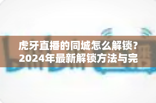 虎牙直播的同城怎么解锁?2024年最新解锁方法与完整操作指南一站式掌握 虎牙直播的同城怎么解锁?2024年最新解锁方法与完整操作指南一站式掌握