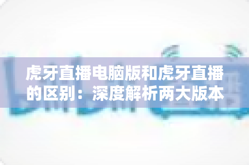 虎牙直播电脑版和虎牙直播的区别：深度解析两大版本差异，帮你找到最合适的观看方式