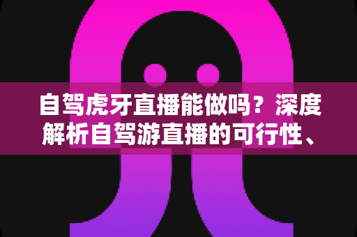 自驾虎牙直播能做吗?深度解析自驾游直播的可行性、必备条件与运营技巧 自驾虎牙直播能做吗?深度解析自驾游直播的可行性、必备条件与运营技巧