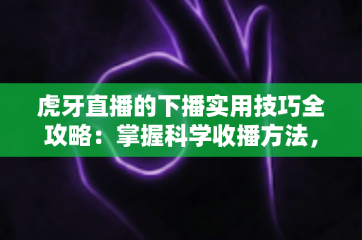 虎牙直播的下播实用技巧全攻略：掌握科学收播方法，让每一场直播都完美收官、留住粉丝