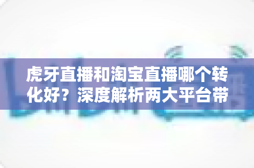 虎牙直播和淘宝直播哪个转化好？深度解析两大平台带货能力与变现策略