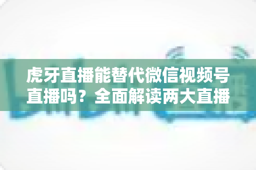 虎牙直播能替代微信视频号直播吗？全面解读两大直播平台的定位差异与选择策略