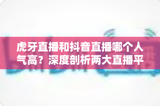 虎牙直播和抖音直播哪个人气高?深度剖析两大直播平台流量真相与选择指南 虎牙直播和抖音直播哪个人气高?深度剖析两大直播平台流量真相与选择指南
