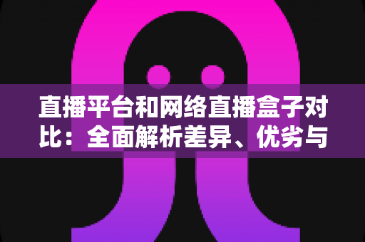直播平台和网络直播盒子对比：全面解析差异、优劣与选择指南