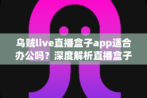 乌贼live直播盒子app适合办公吗?深度解析直播盒子软件的办公适用性与使用指南 乌贼live直播盒子app适合办公吗?深度解析直播盒子软件的办公适用性与使用指南