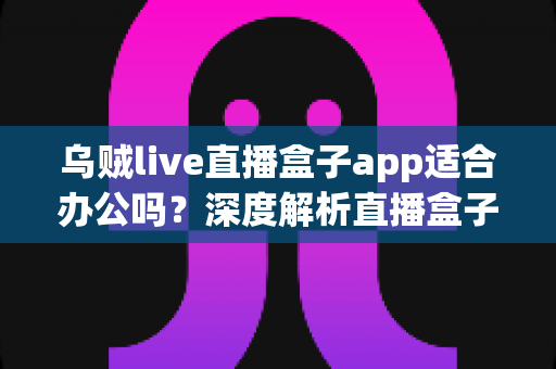 乌贼live直播盒子app适合办公吗？深度解析直播盒子软件的办公适用性与使用指南