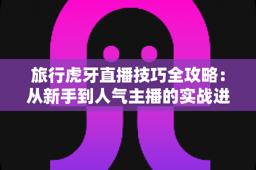 旅行虎牙直播技巧全攻略：从新手到人气主播的实战进阶指南
