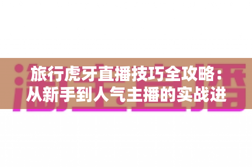 旅行虎牙直播技巧全攻略：从新手到人气主播的实战进阶指南