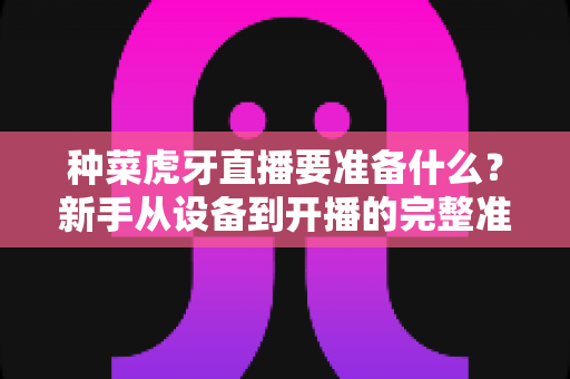 种菜虎牙直播要准备什么？新手从设备到开播的完整准备清单与实战攻略