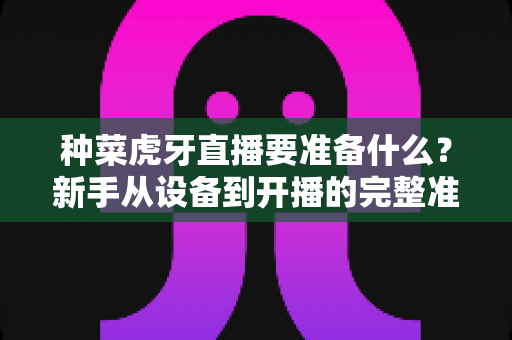 种菜虎牙直播要准备什么？新手从设备到开播的完整准备清单与实战攻略