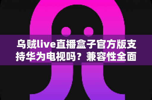 乌贼live直播盒子官方版支持华为电视吗？兼容性全面解析与安装使用指南