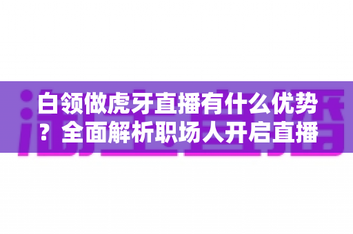 白领做虎牙直播有什么优势？全面解析职场人开启直播副业的独特竞争力与成长路径