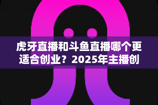 虎牙直播和斗鱼直播哪个更适合创业？2025年主播创业平台深度对比全解析