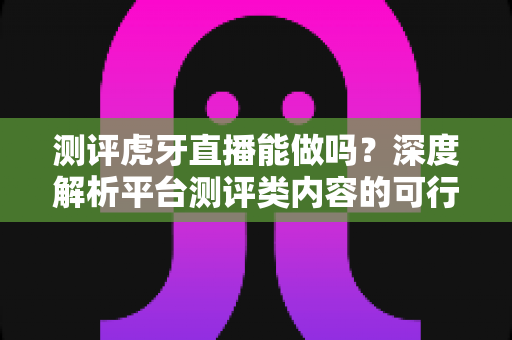 测评虎牙直播能做吗?深度解析平台测评类内容的可行性、优势与实操指南 测评虎牙直播能做吗?深度解析平台测评类内容的可行性、优势与实操指南