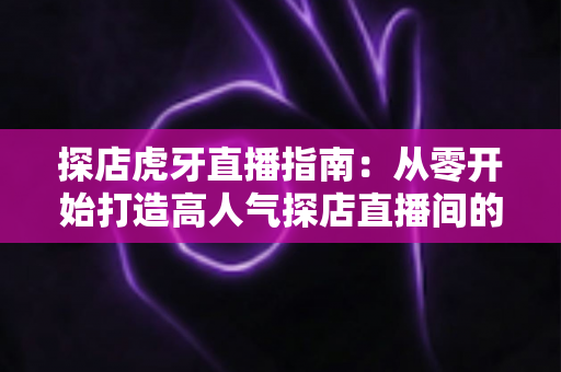 探店虎牙直播指南：从零开始打造高人气探店直播间的完整实战攻略