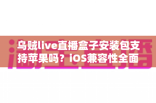 乌贼live直播盒子安装包支持苹果吗？iOS兼容性全面解析与安全使用指南