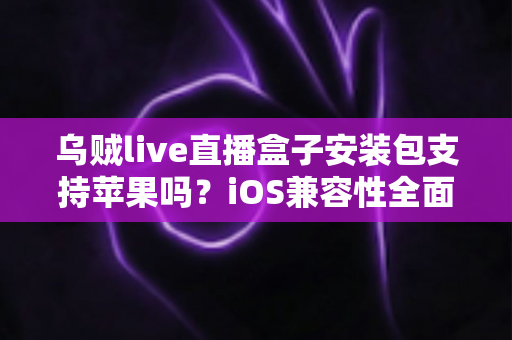 乌贼live直播盒子安装包支持苹果吗？iOS兼容性全面解析与安全使用指南