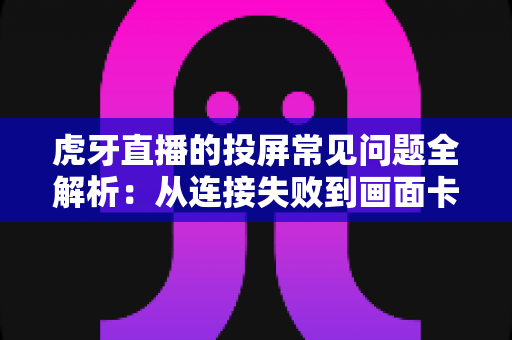 虎牙直播的投屏常见问题全解析:从连接失败到画面卡顿,一站式解决指南 虎牙直播的投屏常见问题全解析:从连接失败到画面卡顿,一站式解决指南