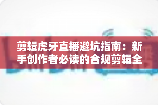剪辑虎牙直播避坑指南:新手创作者必读的合规剪辑全流程解析 剪辑虎牙直播避坑指南:新手创作者必读的合规剪辑全流程解析