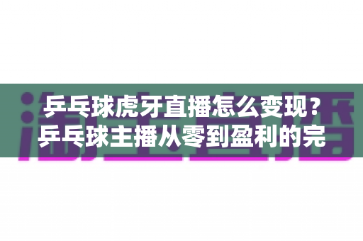 乒乓球虎牙直播怎么变现？乒乓球主播从零到盈利的完整变现攻略