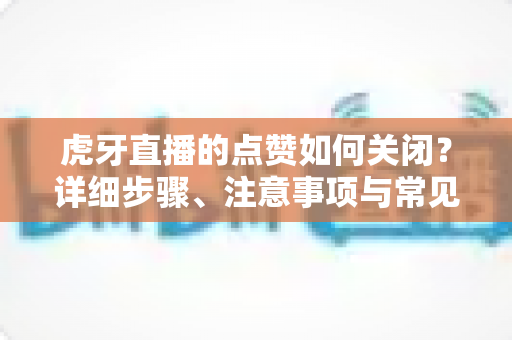 虎牙直播的点赞如何关闭？详细步骤、注意事项与常见问题一站式解答指南