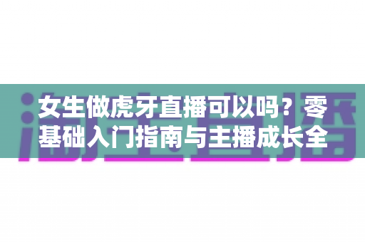 女生做虎牙直播可以吗?零基础入门指南与主播成长全攻略 女生做虎牙直播可以吗?零基础入门指南与主播成长全攻略