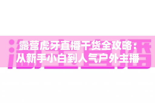露营虎牙直播干货全攻略：从新手小白到人气户外主播的实战进阶指南