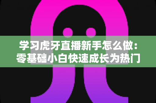 学习虎牙直播新手怎么做：零基础小白快速成长为热门主播的实战指南