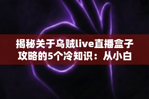 揭秘关于乌贼live直播盒子攻略的5个冷知识:从小白到高手必看的隐藏玩法指南 揭秘关于乌贼live直播盒子攻略的5个冷知识:从小白到高手必看的隐藏玩法指南