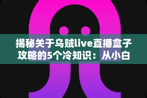 揭秘关于乌贼live直播盒子攻略的5个冷知识:从小白到高手必看的隐藏玩法指南 揭秘关于乌贼live直播盒子攻略的5个冷知识:从小白到高手必看的隐藏玩法指南
