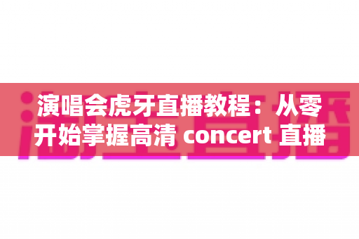 演唱会虎牙直播教程:从零开始掌握高清 concert 直播全流程攻略与实操技巧 演唱会虎牙直播教程:从零开始掌握高清 concert 直播全流程攻略与实操技巧