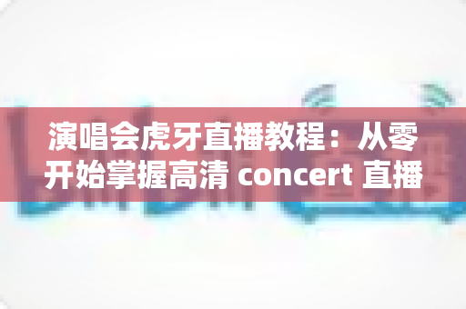 演唱会虎牙直播教程:从零开始掌握高清 concert 直播全流程攻略与实操技巧 演唱会虎牙直播教程:从零开始掌握高清 concert 直播全流程攻略与实操技巧