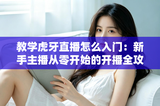 教学虎牙直播怎么入门:新手主播从零开始的开播全攻略 教学虎牙直播怎么入门:新手主播从零开始的开播全攻略