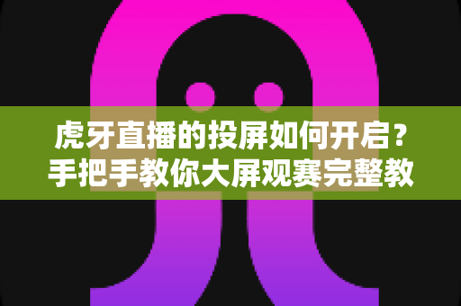虎牙直播的投屏如何开启?手把手教你大屏观赛完整教程与避坑指南 虎牙直播的投屏如何开启?手把手教你大屏观赛完整教程与避坑指南