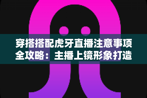 穿搭搭配虎牙直播注意事项全攻略:主播上镜形象打造与合规避坑指南 穿搭搭配虎牙直播注意事项全攻略:主播上镜形象打造与合规避坑指南
