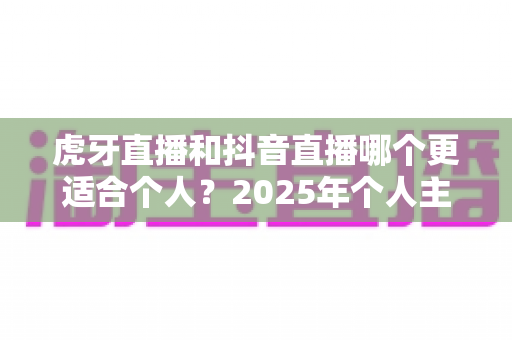 虎牙直播和抖音直播哪个更适合个人?2025年个人主播平台选择深度对比与实战指南 虎牙直播和抖音直播哪个更适合个人?2025年个人主播平台选择深度对比与实战指南