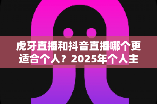 虎牙直播和抖音直播哪个更适合个人?2025年个人主播平台选择深度对比与实战指南 虎牙直播和抖音直播哪个更适合个人?2025年个人主播平台选择深度对比与实战指南