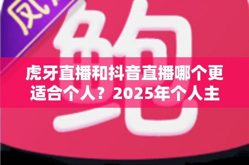 虎牙直播和抖音直播哪个更适合个人?2025年个人主播平台选择深度对比与实战指南 虎牙直播和抖音直播哪个更适合个人?2025年个人主播平台选择深度对比与实战指南