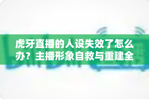 虎牙直播的人设失效了怎么办？主播形象自救与重建全攻略