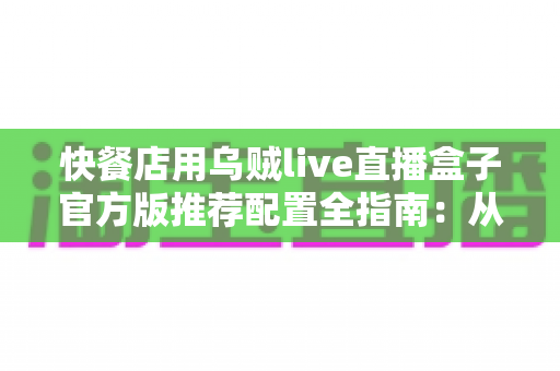 快餐店用乌贼live直播盒子官方版推荐配置全指南：从硬件选型到落地开播的一站式解决方案
