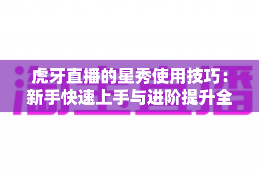虎牙直播的星秀使用技巧：新手快速上手与进阶提升全攻略