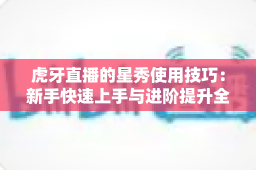 虎牙直播的星秀使用技巧：新手快速上手与进阶提升全攻略
